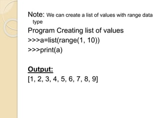 Note: We can create a list of values with range data
type
Program Creating list of values
>>>a=list(range(1, 10))
>>>print(a)
Output:
[1, 2, 3, 4, 5, 6, 7, 8, 9]
 