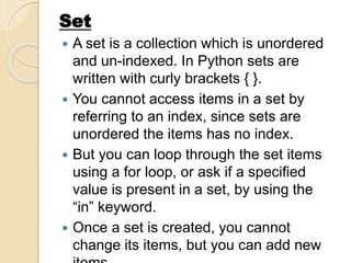  A set is a collection which is unordered
and un-indexed. In Python sets are
written with curly brackets { }.
 You cannot access items in a set by
referring to an index, since sets are
unordered the items has no index.
 But you can loop through the set items
using a for loop, or ask if a specified
value is present in a set, by using the
“in” keyword.
 Once a set is created, you cannot
change its items, but you can add new
Set
 