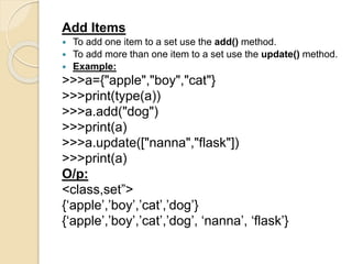 Add Items
 To add one item to a set use the add() method.
 To add more than one item to a set use the update() method.
 Example:
>>>a={"apple","boy","cat"}
>>>print(type(a))
>>>a.add("dog")
>>>print(a)
>>>a.update(["nanna","flask"])
>>>print(a)
O/p:
<class,set”>
{‘apple’,’boy’,’cat’,’dog’}
{‘apple’,’boy’,’cat’,’dog’, ‘nanna’, ‘flask’}
 
