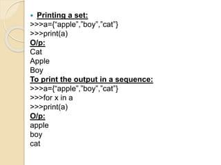  Printing a set:
>>>a={“apple”,”boy”,”cat”}
>>>print(a)
O/p:
Cat
Apple
Boy
To print the output in a sequence:
>>>a={“apple”,”boy”,”cat”}
>>>for x in a
>>>print(a)
O/p:
apple
boy
cat
 