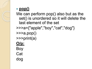  pop()
We can perform pop() also but as the
set() is unordered so it will delete the
last element of the set
>>>a={"apple","boy","cat","dog"}
>>>a.pop()
>>>print(a)
O/p:
Boy
Cat
dog
 