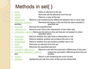 Methods in set{ }
 add(): Adds an element to the set
 clear(): Removes all the elements from the set
 copy(): Returns a copy of the set
 difference(): Returns a set containing the difference between two or more sets
 difference_update(): Removes the items in this set that are also included in
another, specified set
 discard(): Remove the specified item
 intersection(): Returns a set, that is the intersection of two other sets
 intersection_update():Removes the items in this set that are not present in other,
specified set(s)
 isdisjoint(): Returns whether two sets have a intersection or not
 issubset(): Returns whether another set contains this set or not
 issuperset(): Returns whether this set contains another set or not
 pop(): Removes an element from the set
 remove(): Removes the specified element
 symmetric_difference(): Returns a set with the symmetric differences of two sets
 symmetric_difference_update(): inserts the symmetric differences from this set
and another
 union(): Return a set containing the union of sets
 update(): Update the set with the union of this set and othersTest
 