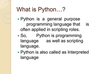 What is Python…?
 Python is a general purpose
programming language that is
often applied in scripting roles.
 So, Python is programming
language as well as scripting
language.
 Python is also called as Interpreted
language
 