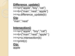 Difference_update()
>>>a={“apple”,”boy”,”cat”}
>>>b={“man”,”nest”,”apple”}
>>>a.difference_update(b)
O/p:
“man”,”nest”
Intersection()
>>>a={"apple", "boy","cat"}
>>>b={"man","nest","apple" }
>>>z=a.intersection(b)
>>>print(z)
O/p:
apple
 