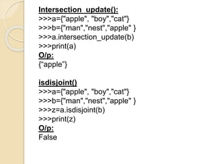 Intersection_update():
>>>a={"apple", "boy","cat"}
>>>b={"man","nest","apple" }
>>>a.intersection_update(b)
>>>print(a)
O/p:
{“apple”}
isdisjoint()
>>>a={"apple", "boy","cat"}
>>>b={"man","nest","apple" }
>>>z=a.isdisjoint(b)
>>>print(z)
O/p:
False
 