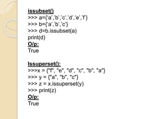 issubset()
>>> a={‘a’,’b’,’c’,’d’,’e’,’f’}
>>> b={‘a’,’b’,’c’}
>>> d=b.issubset(a)
print(d)
O/p:
True
Issuperset():
>>>x = {"f", "e", "d", "c", "b", "a"}
>>> y = {"a", "b", "c"}
>>> z = x.issuperset(y)
>>> print(z)
O/p:
True
 