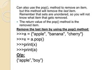 Can also use the pop(), method to remove an item,
but this method will remove the last item.
Remember that sets are unordered, so you will not
know what item that gets removed.
 The return value of the pop() method is the
removed item.
Remove the last item by using the pop() method:
>>>a = {"apple", "banana", "cherry"}
>>>x = a.pop()
>>>print(x)
>>>print(a)
O/p:
{“apple”,”boy”}
 