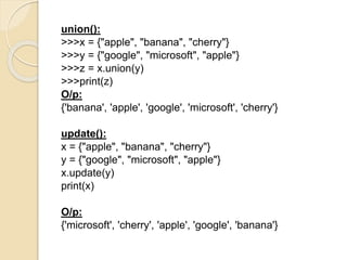 union():
>>>x = {"apple", "banana", "cherry"}
>>>y = {"google", "microsoft", "apple"}
>>>z = x.union(y)
>>>print(z)
O/p:
{'banana', 'apple', 'google', 'microsoft', 'cherry'}
update():
x = {"apple", "banana", "cherry"}
y = {"google", "microsoft", "apple"}
x.update(y)
print(x)
O/p:
{'microsoft', 'cherry', 'apple', 'google', 'banana'}
 
