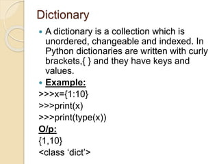Dictionary
 A dictionary is a collection which is
unordered, changeable and indexed. In
Python dictionaries are written with curly
brackets,{ } and they have keys and
values.
 Example:
>>>x={1:10}
>>>print(x)
>>>print(type(x))
O/p:
{1,10}
<class ‘dict’>
 