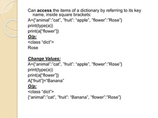 Can access the items of a dictionary by referring to its key
name, inside square brackets:
A={“animal”:”cat”, ”fruit”: “apple”, ”flower”:”Rose”}
print(type(a))
print(a[“flower”])
O/p:
<class “dict”>
Rose
Change Values:
A={“animal”:”cat”, ”fruit”: “apple”, ”flower”:”Rose”}
print(type(a))
print(a[“flower”])
A[“fruit”]=“Banana”
O/p:
<class “dict”>
{“animal”:”cat”, ”fruit”: “Banana”, ”flower”:”Rose”}
 
