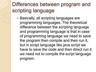 Differences between program and
scripting language
 Basically, all scripting languages are
programming languages. The theoretical
difference between the scripting language
and programming language is that in case
of programming language we need to save
the program then compile and then run it,
but in script language like java script we
have to save the code and then direct run it
we need not to compile the script language
program.
 