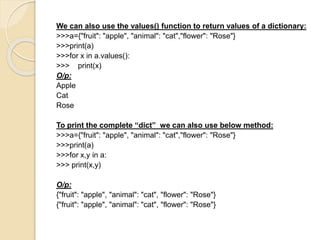 We can also use the values() function to return values of a dictionary:
>>>a={"fruit": "apple", "animal": "cat","flower": "Rose"}
>>>print(a)
>>>for x in a.values():
>>> print(x)
O/p:
Apple
Cat
Rose
To print the complete “dict” we can also use below method:
>>>a={"fruit": "apple", "animal": "cat","flower": "Rose"}
>>>print(a)
>>>for x,y in a:
>>> print(x,y)
O/p:
{"fruit": "apple", "animal": "cat", "flower": "Rose"}
{"fruit": "apple", "animal": "cat", "flower": "Rose"}
 