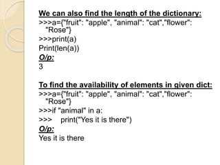 We can also find the length of the dictionary:
>>>a={"fruit": "apple", "animal": "cat","flower":
"Rose"}
>>>print(a)
Print(len(a))
O/p:
3
To find the availability of elements in given dict:
>>>a={"fruit": "apple", "animal": "cat","flower":
"Rose"}
>>>if "animal" in a:
>>> print("Yes it is there")
O/p:
Yes it is there
 