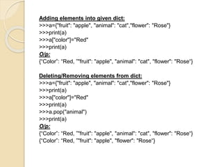 Adding elements into given dict:
>>>a={"fruit": "apple", "animal": "cat","flower": "Rose"}
>>>print(a)
>>>a["color"]="Red"
>>>print(a)
O/p:
{“Color”: “Red, ”"fruit": "apple", "animal": "cat", "flower": "Rose“}
Deleting/Removing elements from dict:
>>>a={"fruit": "apple", "animal": "cat","flower": "Rose"}
>>>print(a)
>>>a["color"]="Red"
>>>print(a)
>>>a.pop("animal")
>>>print(a)
O/p:
{“Color”: “Red, ”"fruit": "apple", "animal": "cat", "flower": "Rose“}
{“Color”: “Red, ”"fruit": "apple", "flower": "Rose“}
 