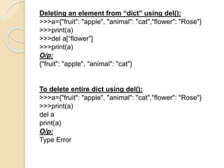 Deleting an element from “dict” using del():
>>>a={"fruit": "apple", "animal": "cat","flower": "Rose"}
>>>print(a)
>>>del a[“flower”]
>>>print(a)
O/p:
{"fruit": "apple", "animal": "cat"}
To delete entire dict using del():
>>>a={"fruit": "apple", "animal": "cat","flower": "Rose"}
>>>print(a)
del a
print(a)
O/p:
Type Error
 