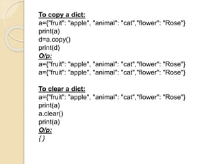 To copy a dict:
a={"fruit": "apple", "animal": "cat","flower": "Rose"}
print(a)
d=a.copy()
print(d)
O/p:
a={"fruit": "apple", "animal": "cat","flower": "Rose"}
a={"fruit": "apple", "animal": "cat","flower": "Rose"}
To clear a dict:
a={"fruit": "apple", "animal": "cat","flower": "Rose"}
print(a)
a.clear()
print(a)
O/p:
{ }
 