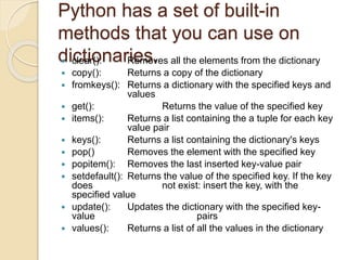 Python has a set of built-in
methods that you can use on
dictionaries. clear(): Removes all the elements from the dictionary
 copy(): Returns a copy of the dictionary
 fromkeys(): Returns a dictionary with the specified keys and
values
 get(): Returns the value of the specified key
 items(): Returns a list containing the a tuple for each key
value pair
 keys(): Returns a list containing the dictionary's keys
 pop() Removes the element with the specified key
 popitem(): Removes the last inserted key-value pair
 setdefault(): Returns the value of the specified key. If the key
does not exist: insert the key, with the
specified value
 update(): Updates the dictionary with the specified key-
value pairs
 values(): Returns a list of all the values in the dictionary
 