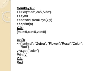 fromkeys():
>>>x=('man','can','van')
>>>y=0
>>>a=dict.fromkeys(x,y)
>>>print(a)
O/p:
{man:0,can:0,van:0}
get():
x={“animal”: “Zebra”, ”Flower”:”Rose”,”Color”:
“Red”}
y=x.get(“color”)
Print(y)
O/p:
Red
 