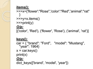 items():
>>>x={'flower':"Rose",'color':"Red",'animal':"rat"
}
>>>y=x.items()
>>>print(y)
O/p:
[('color', 'Red'), ('flower', 'Rose'), ('animal', 'rat')]
keys():
car = { "brand": "Ford", "model": "Mustang",
"year": 1964}
x = car.keys()
print(x)
O/p:
dict_keys(['brand', 'model', 'year'])
 