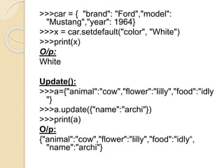 >>>car = { "brand": "Ford","model":
"Mustang","year": 1964}
>>>x = car.setdefault("color", "White")
>>>print(x)
O/p:
White
Update():
>>>a={"animal":"cow","flower":"lilly","food":"idly
"}
>>>a.update({"name":"archi"})
>>>print(a)
O/p:
{"animal":"cow","flower":"lilly","food":"idly“,
"name":"archi"}
 