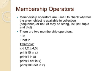 Membership Operators
 Membership operators are useful to check whether
the given object is available in collection
(sequence) or not. (It may be string, list, set, tuple
and dict)
 There are two membership operators,
◦ In
◦ not in
Example:
x=[1,2,3,4,5]
print(10 in x)
print(1 in x)
print(1 not in x)
print(100 not in x)
 