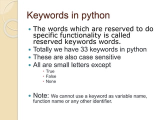Keywords in python
 The words which are reserved to do
specific functionality is called
reserved keywords words.
 Totally we have 33 keywords in python
 These are also case sensitive
 All are small letters except
 True
 False
 None
 Note: We cannot use a keyword as variable name,
function name or any other identifier.
 