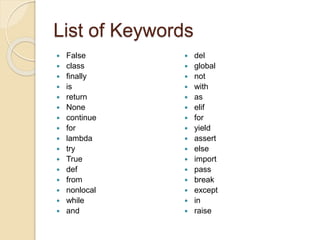 List of Keywords
 False
 class
 finally
 is
 return
 None
 continue
 for
 lambda
 try
 True
 def
 from
 nonlocal
 while
 and
 del
 global
 not
 with
 as
 elif
 for
 yield
 assert
 else
 import
 pass
 break
 except
 in
 raise
 