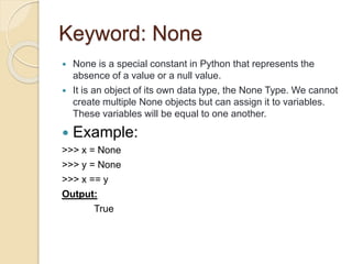 Keyword: None
 None is a special constant in Python that represents the
absence of a value or a null value.
 It is an object of its own data type, the None Type. We cannot
create multiple None objects but can assign it to variables.
These variables will be equal to one another.
 Example:
>>> x = None
>>> y = None
>>> x == y
Output:
True
 