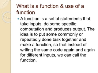 What is a function & use of a
function
 A function is a set of statements that
take inputs, do some specific
computation and produces output. The
idea is to put some commonly or
repeatedly done task together and
make a function, so that instead of
writing the same code again and again
for different inputs, we can call the
function.
 