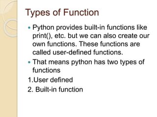 Types of Function
 Python provides built-in functions like
print(), etc. but we can also create our
own functions. These functions are
called user-defined functions.
 That means python has two types of
functions
1.User defined
2. Built-in function
 