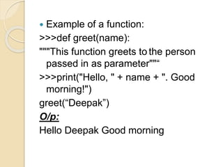  Example of a function:
>>>def greet(name):
"""This function greets to the person
passed in as parameter""“
>>>print("Hello, " + name + ". Good
morning!")
greet(“Deepak”)
O/p:
Hello Deepak Good morning
 