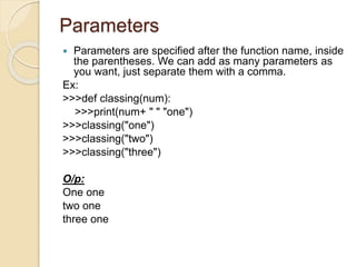 Parameters
 Parameters are specified after the function name, inside
the parentheses. We can add as many parameters as
you want, just separate them with a comma.
Ex:
>>>def classing(num):
>>>print(num+ " " "one")
>>>classing("one")
>>>classing("two")
>>>classing("three")
O/p:
One one
two one
three one
 