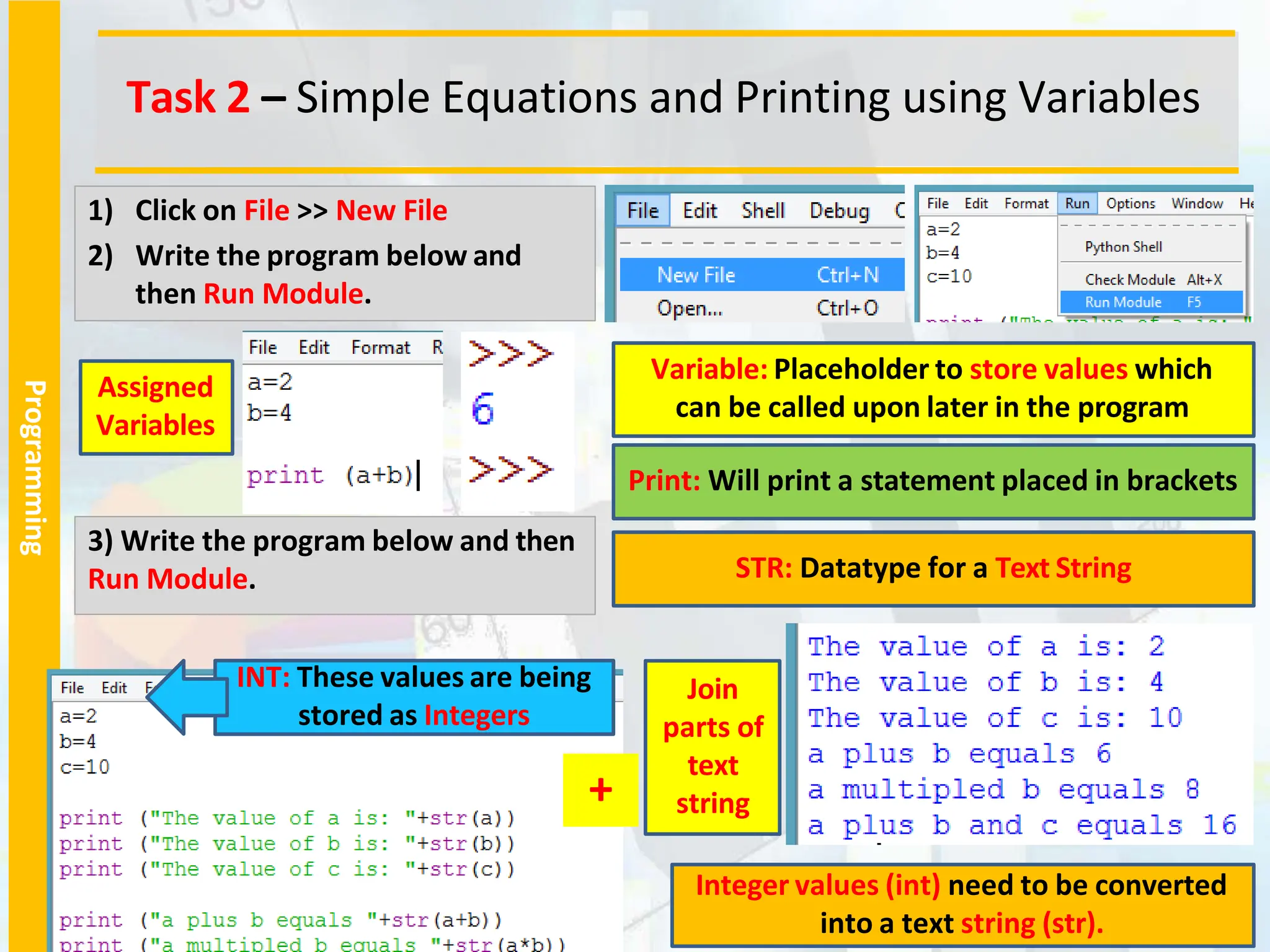 Programming
Task 2 – Simple Equations and Printing using Variables
1) Click on File >> New File
2) Write the program below and
then Run Module.
3) Write the program below and then
Run Module.
Variable: Placeholder to store values which
can be called upon later in the program
Print: Will print a statement placed in brackets
STR: Datatype for a Text String
INT: These values are being
stored as Integers
Integer values (int) need to be converted
into a text string (str).
+
Join
parts of
text
string
Assigned
Variables
 