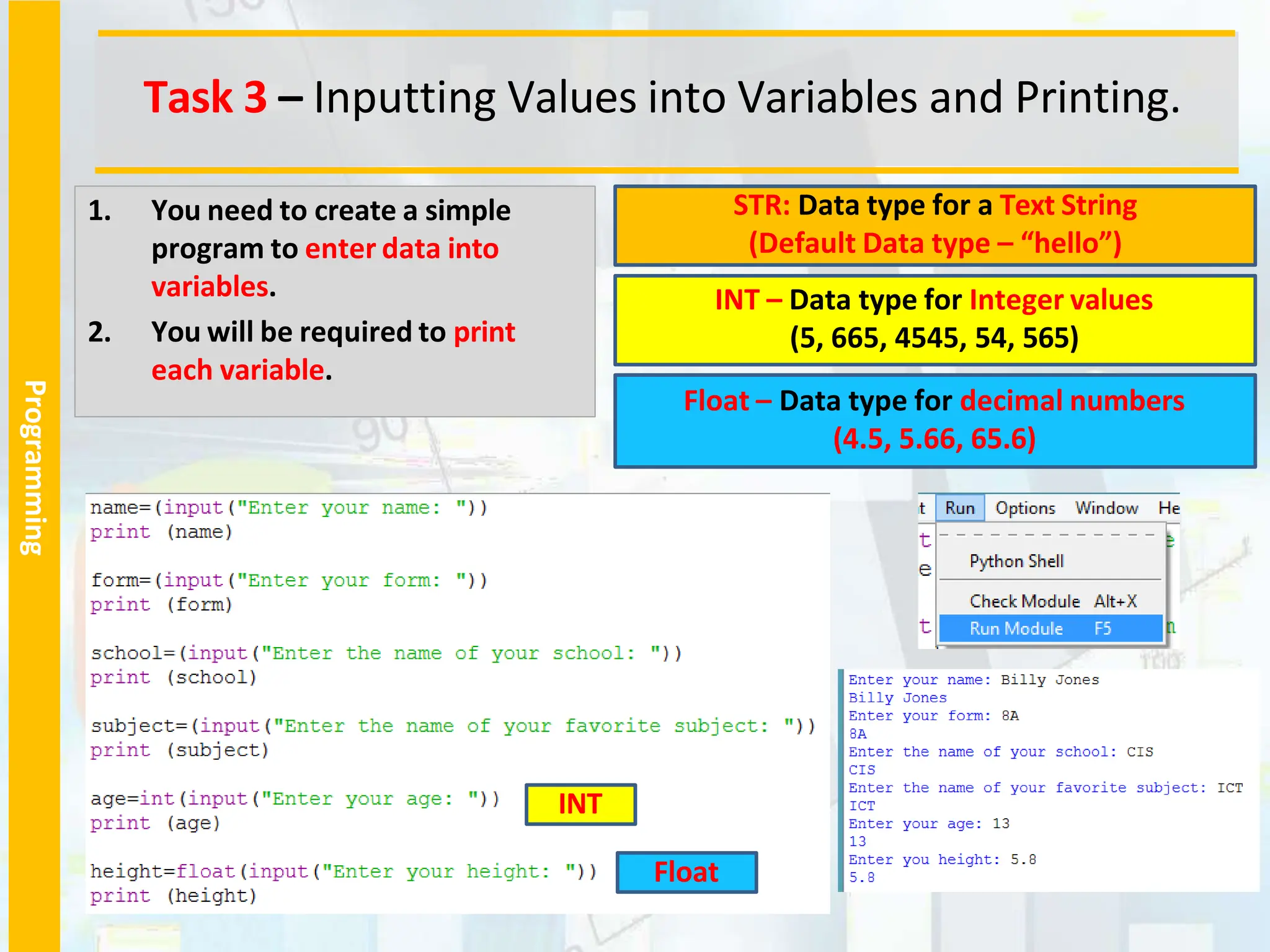 Programming
1. You need to create a simple
program to enter data into
variables.
2. You will be required to print
each variable.
STR: Data type for a Text String
(Default Data type – “hello”)
INT – Data type for Integer values
(5, 665, 4545, 54, 565)
Float – Data type for decimal numbers
(4.5, 5.66, 65.6)
INT
Float
Task 3 – Inputting Values into Variables and Printing.
 