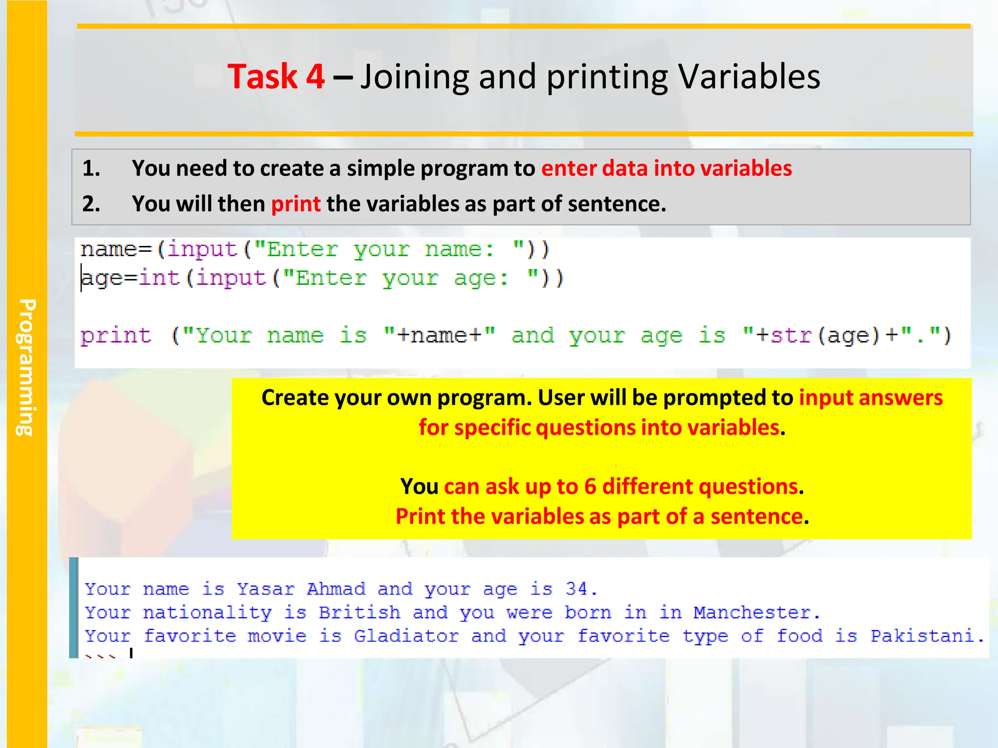 Programming
1. You need to create a simple program to enter data into variables
2. You will then print the variables as part of sentence.
Create your own program. User will be prompted to input answers
for specific questions into variables.
You can ask up to 6 different questions.
Print the variables as part of a sentence.
Task 4 – Joining and printing Variables
 