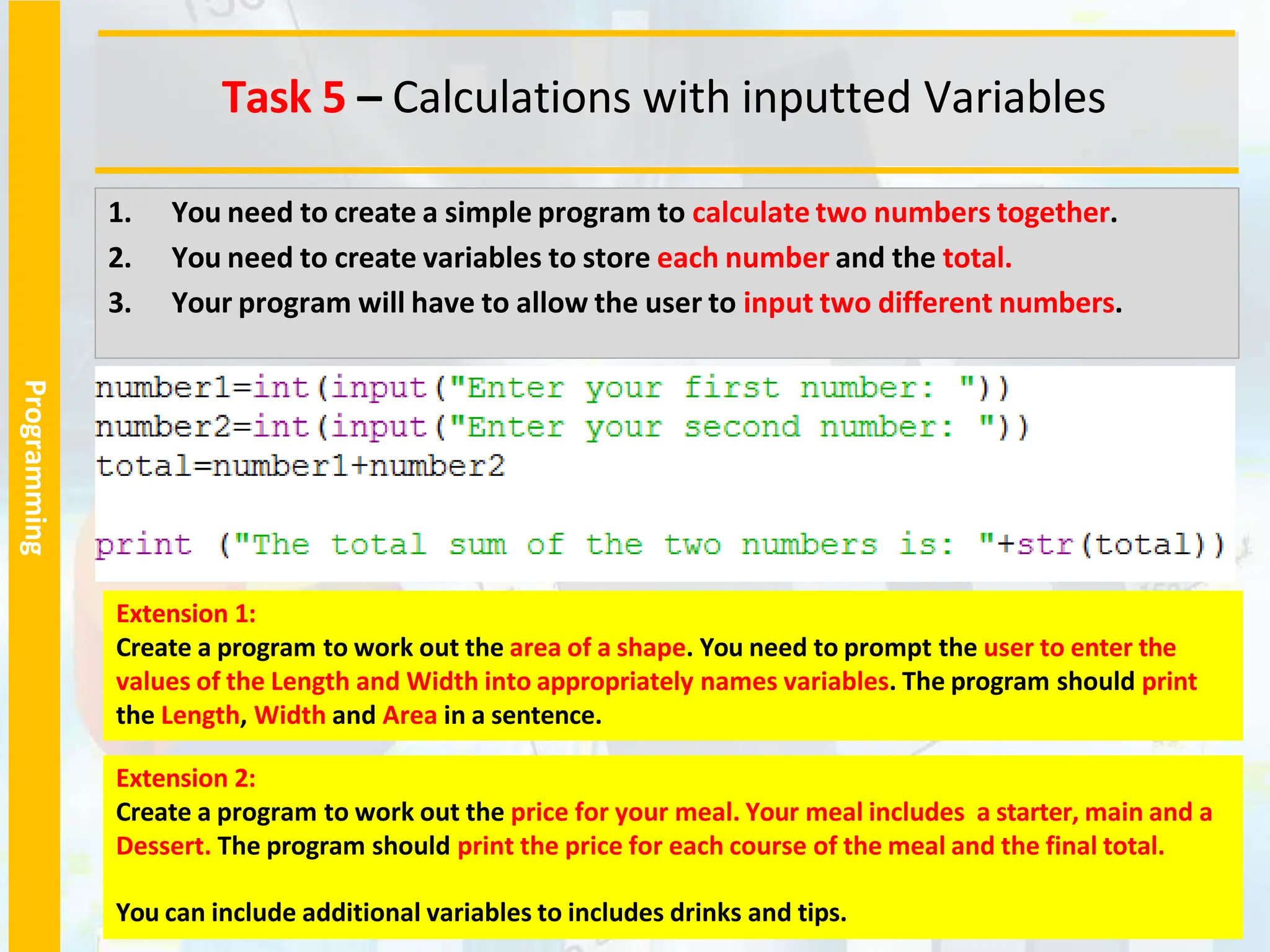 Programming
1. You need to create a simple program to calculate two numbers together.
2. You need to create variables to store each number and the total.
3. Your program will have to allow the user to input two different numbers.
Extension 1:
Create a program to work out the area of a shape. You need to prompt the user to enter the
values of the Length and Width into appropriately names variables. The program should print
the Length, Width and Area in a sentence.
Task 5 – Calculations with inputted Variables
Extension 2:
Create a program to work out the price for your meal. Your meal includes a starter, main and a
Dessert. The program should print the price for each course of the meal and the final total.
You can include additional variables to includes drinks and tips.
 