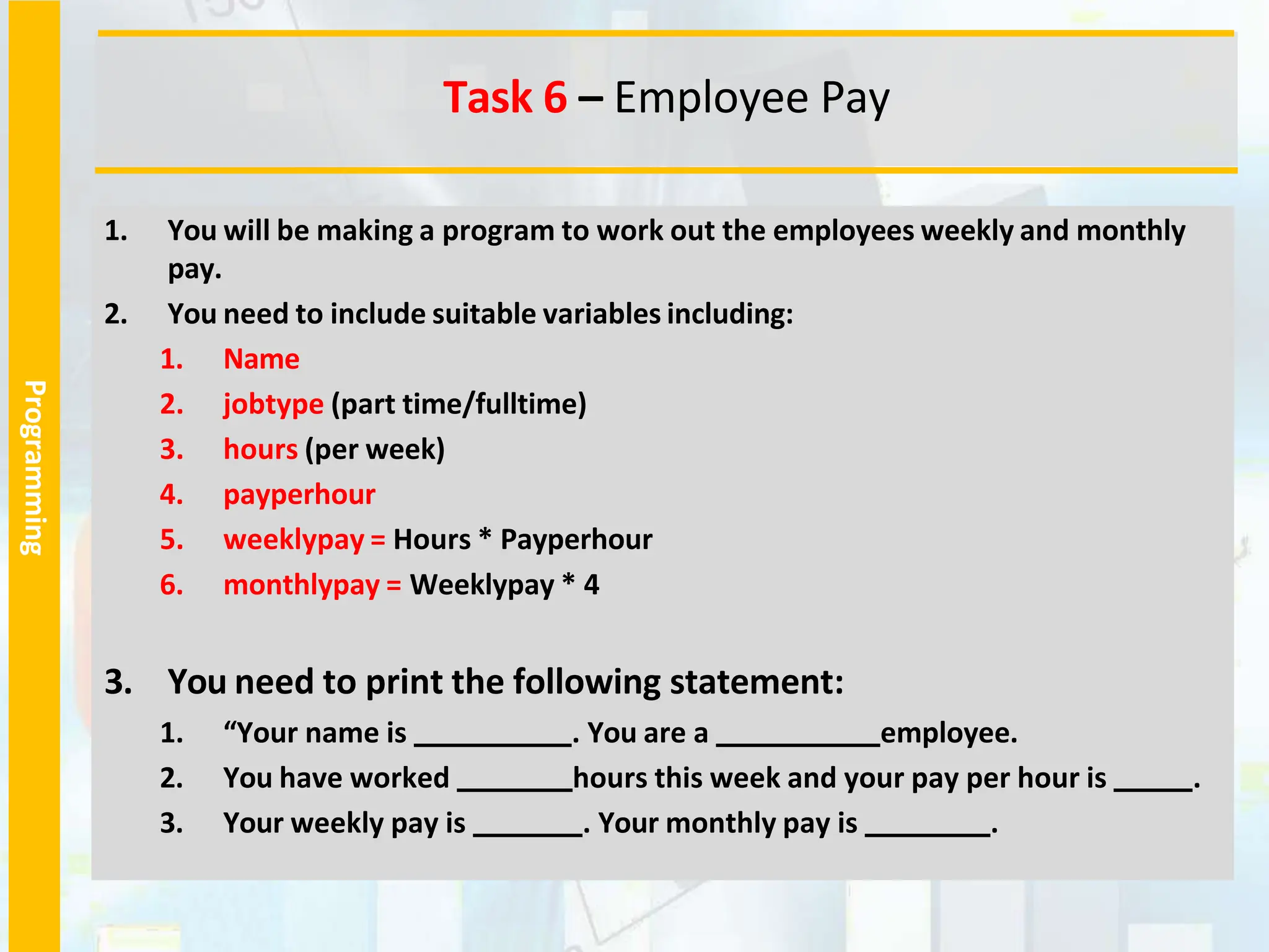 Programming
1. You will be making a program to work out the employees weekly and monthly
pay.
2. You need to include suitable variables including:
1. Name
2. jobtype (part time/fulltime)
3. hours (per week)
4. payperhour
5. weeklypay = Hours * Payperhour
6. monthlypay = Weeklypay * 4
3. You need to print the following statement:
1. “Your name is . You are a employee.
2. You have worked hours this week and your pay per hour is .
3. Your weekly pay is . Your monthly pay is .
Task 6 – Employee Pay
 