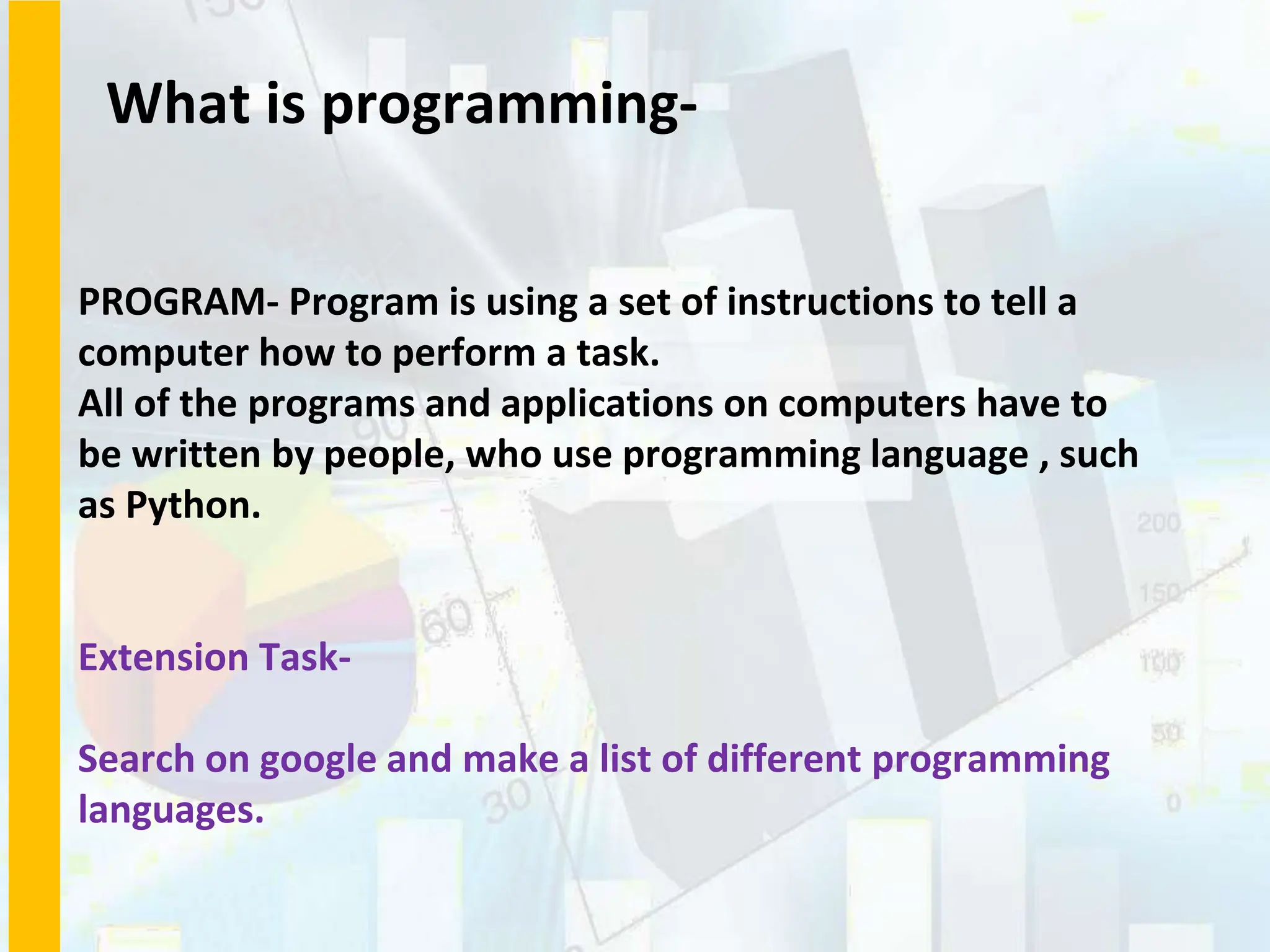 What is programming-
PROGRAM- Program is using a set of instructions to tell a
computer how to perform a task.
All of the programs and applications on computers have to
be written by people, who use programming language , such
as Python.
Extension Task-
Search on google and make a list of different programming
languages.
 