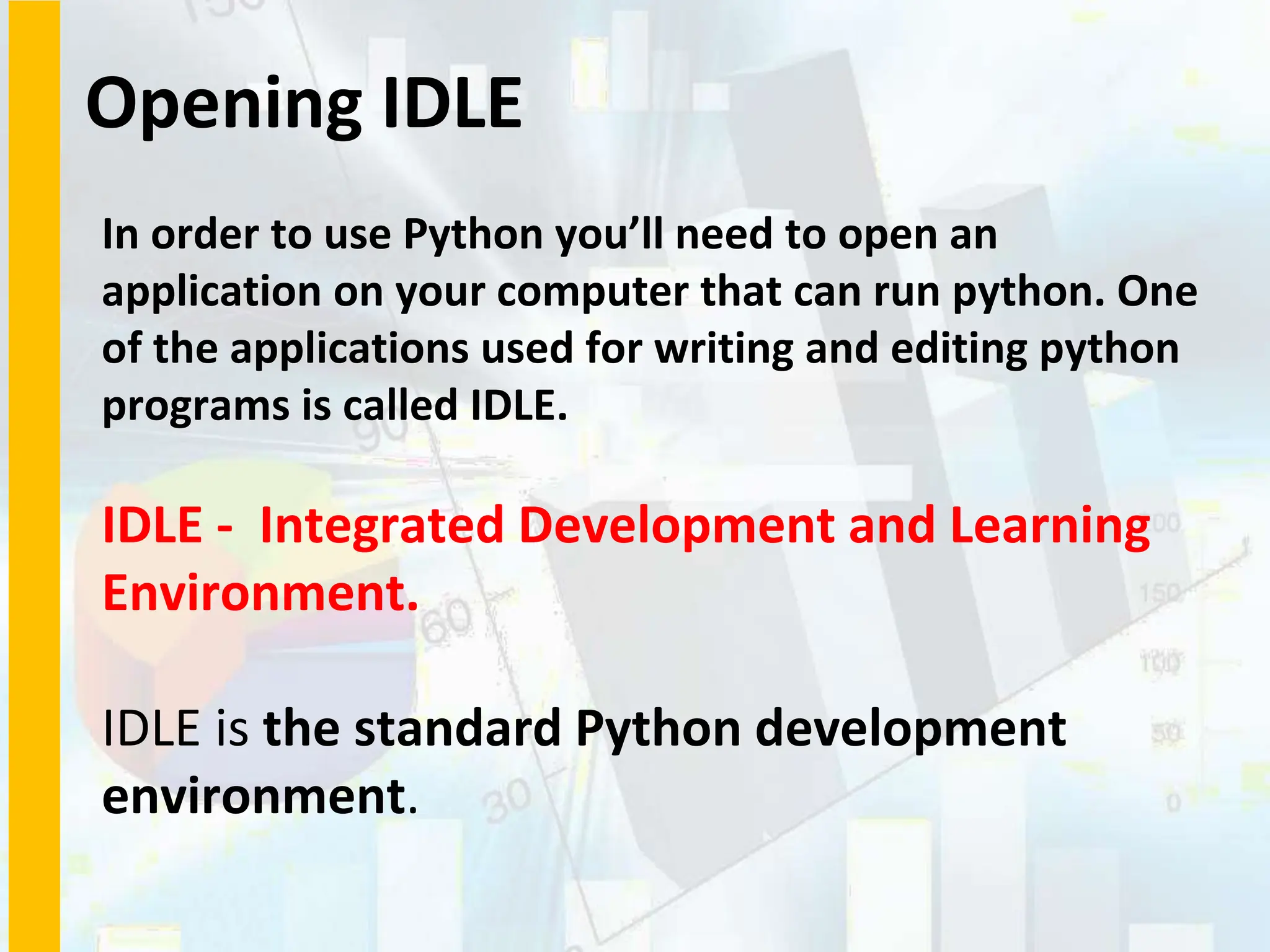 Opening IDLE
In order to use Python you’ll need to open an
application on your computer that can run python. One
of the applications used for writing and editing python
programs is called IDLE.
IDLE - Integrated Development and Learning
Environment.
IDLE is the standard Python development
environment.
 