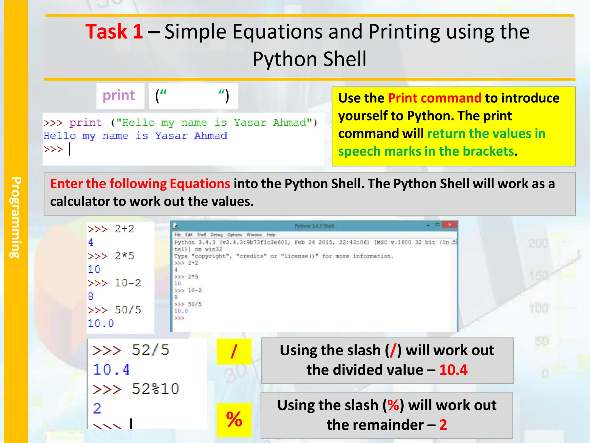 Programming
Task 1 – Simple Equations and Printing using the
Python Shell
Enter the following Equations into the Python Shell. The Python Shell will work as a
calculator to work out the values.
Using the slash (/) will work out
the divided value – 10.4
/
%
Using the slash (%) will work out
the remainder – 2
Use the Print command to introduce
yourself to Python. The print
command will return the values in
speech marks in the brackets.
(“ “)
print
 