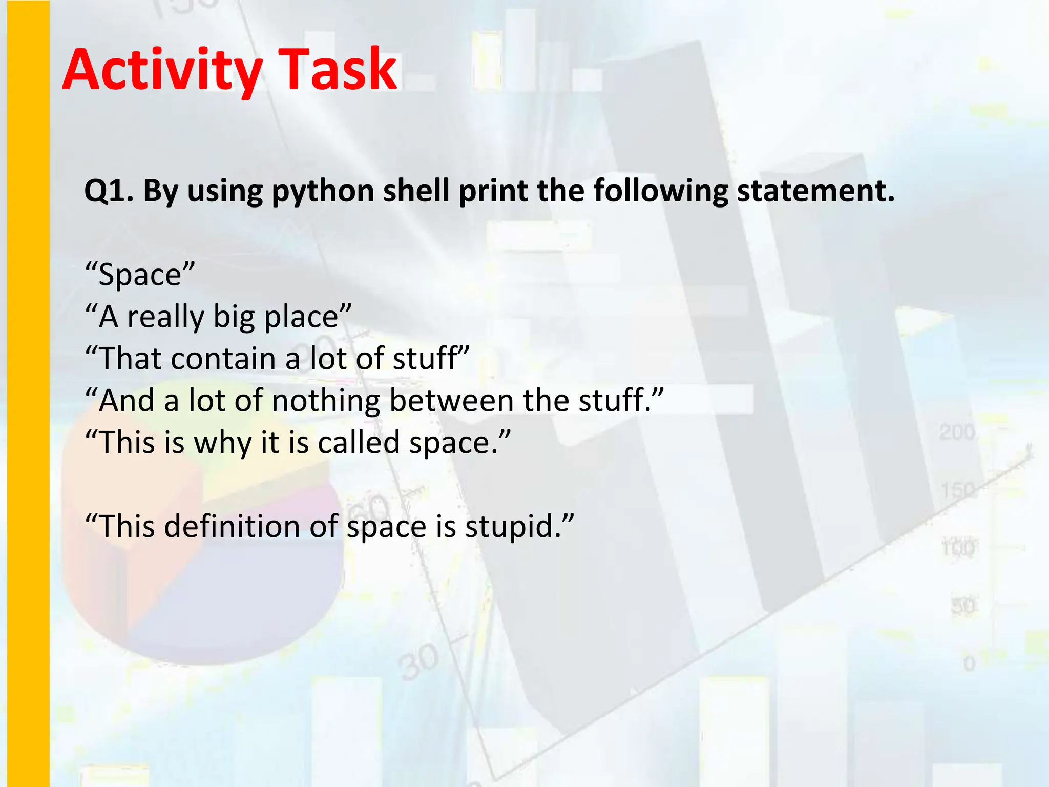 Activity Task
Q1. By using python shell print the following statement.
“Space”
“A really big place”
“That contain a lot of stuff”
“And a lot of nothing between the stuff.”
“This is why it is called space.”
“This definition of space is stupid.”
 