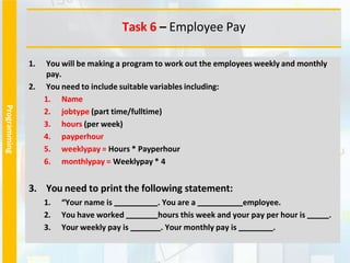 Programming
1. You will be making a program to work out the employees weekly and monthly
pay.
2. You need to include suitable variables including:
1. Name
2. jobtype (part time/fulltime)
3. hours (per week)
4. payperhour
5. weeklypay = Hours * Payperhour
6. monthlypay = Weeklypay * 4
3. You need to print the following statement:
1. “Your name is . You are a employee.
2. You have worked hours this week and your pay per hour is .
3. Your weekly pay is . Your monthly pay is .
Task 6 – Employee Pay
 