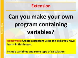 Programming
Can you make your own
program containing
variables?
Extension
Homework: Create a program using the skills you have
learnt in this lesson.
Include variables and some type of calculation.
 