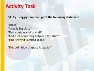Activity Task
Q1. By using python shell print the following statement.
“Space”
“A really big place”
“That contain a lot of stuff”
“And a lot of nothing between the stuff.”
“This is why it is called space.”
“This definition of space is stupid.”
 