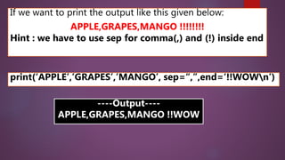 If we want to print the output like this given below:
APPLE,GRAPES,MANGO !!!!!!!!
Hint : we have to use sep for comma(,) and (!) inside end
print(‘APPLE’,’GRAPES’,’MANGO’, sep=“,”,end=‘!!WOWn’)
----Output----
APPLE,GRAPES,MANGO !!WOW
 