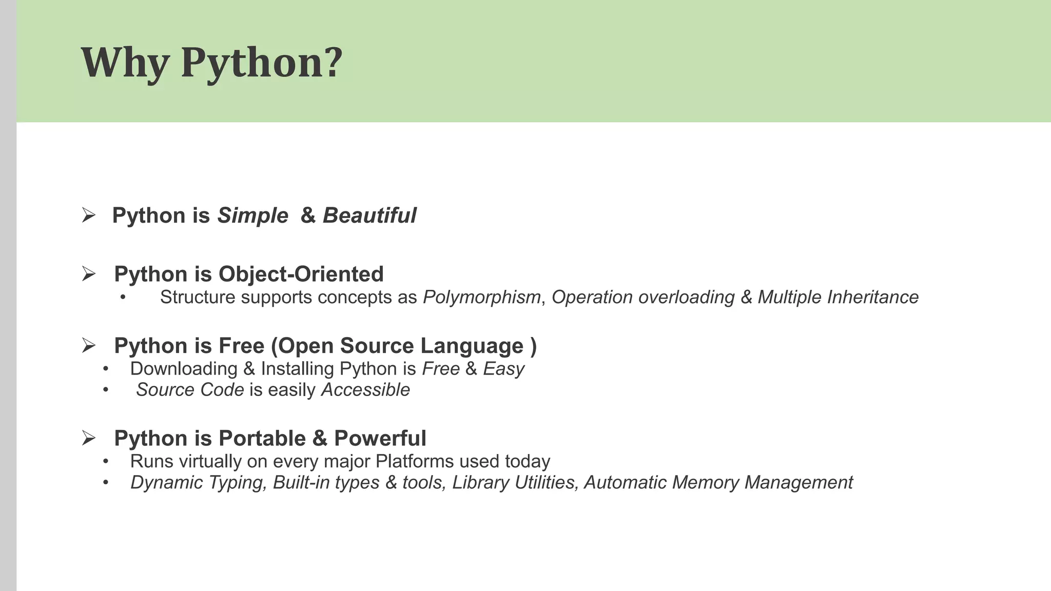 Why Python?
 Python is Simple & Beautiful
 Python is Object-Oriented
• Structure supports concepts as Polymorphism, Operation overloading & Multiple Inheritance
 Python is Free (Open Source Language )
• Downloading & Installing Python is Free & Easy
• Source Code is easily Accessible
 Python is Portable & Powerful
• Runs virtually on every major Platforms used today
• Dynamic Typing, Built-in types & tools, Library Utilities, Automatic Memory Management
 