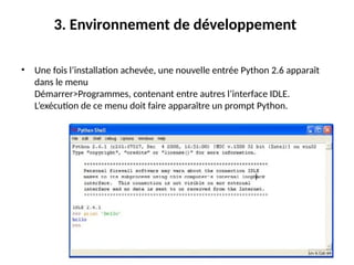 10
3. Environnement de développement
• Une fois l’installation achevée, une nouvelle entrée Python 2.6 apparaît
dans le menu
Démarrer>Programmes, contenant entre autres l’interface IDLE.
L’exécution de ce menu doit faire apparaître un prompt Python.
 