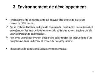 11
3. Environnement de développement
• Python présente la particularité de pouvoir être utilisé de plusieurs
manières différentes:
 On va d’abord l’utiliser en ligne de commande c’est-à-dire en saisissant et
en exécutant les instructions les unes à la suite des autres. Ceci se fait via
un interpréteur de commandes).
 Puis avec un éditeur Python c’est-à-dire saisir toutes les instructions d’un
programme dans un fichier et d’exécuter ce programme.
• Il est conseillé de tester les deux environnements.
 