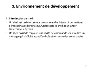 12
3. Environnement de développement
 Introduction au shell
• Un shell est un interpréteur de commandes interactif permettant
d’interagir avec l’ordinateur. On utilisera le shell pour lancer
l’interpréteur Python
• Un shell possède toujours une invite de commande, c’est-à-dire un
message qui s’affiche avant l’endroit où on entre des commandes
 