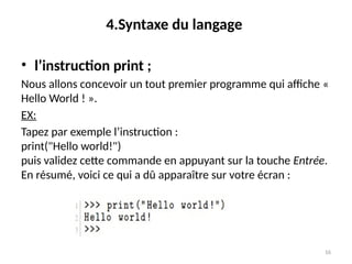 16
4.Syntaxe du langage
• l’instruction print ;
Nous allons concevoir un tout premier programme qui affiche «
Hello World ! ».
EX:
Tapez par exemple l’instruction :
print("Hello world!")
puis validez cette commande en appuyant sur la touche Entrée.
En résumé, voici ce qui a dû apparaître sur votre écran :
 